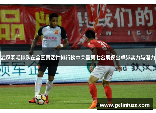 武汉羽毛球队在全国灵活性排行榜中荣登第七名展现出卓越实力与潜力