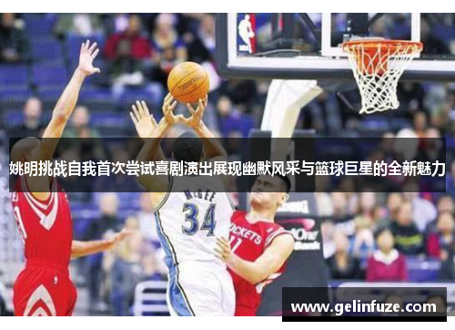 姚明挑战自我首次尝试喜剧演出展现幽默风采与篮球巨星的全新魅力