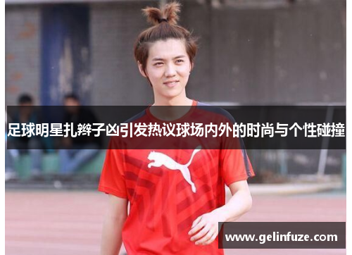 足球明星扎辫子凶引发热议球场内外的时尚与个性碰撞