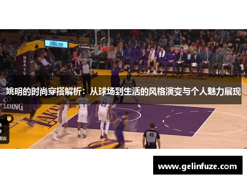 姚明的时尚穿搭解析：从球场到生活的风格演变与个人魅力展现