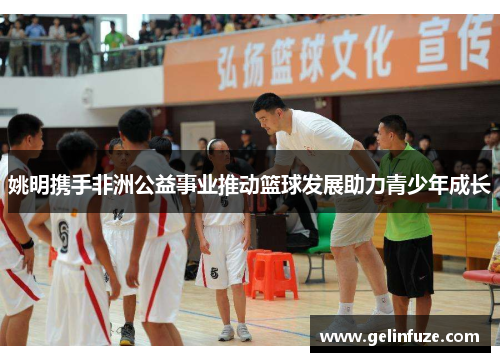 姚明携手非洲公益事业推动篮球发展助力青少年成长