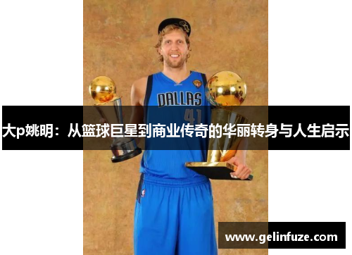 大p姚明：从篮球巨星到商业传奇的华丽转身与人生启示
