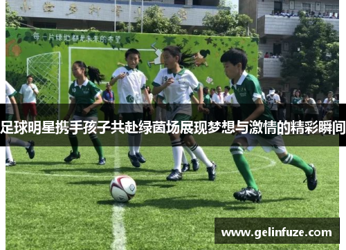 足球明星携手孩子共赴绿茵场展现梦想与激情的精彩瞬间