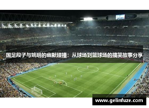 国足段子与姚明的幽默碰撞：从球场到篮球场的搞笑故事分享