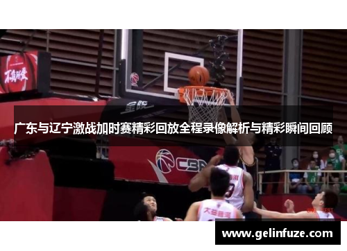 广东与辽宁激战加时赛精彩回放全程录像解析与精彩瞬间回顾